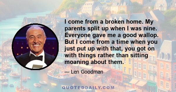 I come from a broken home. My parents split up when I was nine. Everyone gave me a good wallop. But I come from a time when you just put up with that, you got on with things rather than sitting moaning about them.