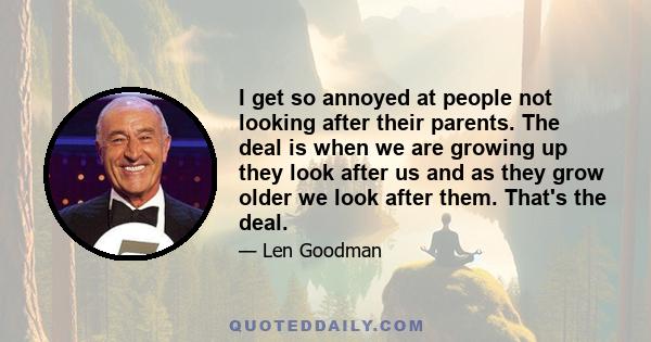 I get so annoyed at people not looking after their parents. The deal is when we are growing up they look after us and as they grow older we look after them. That's the deal.