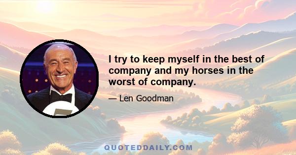 I try to keep myself in the best of company and my horses in the worst of company.