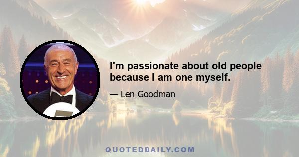 I'm passionate about old people because I am one myself.