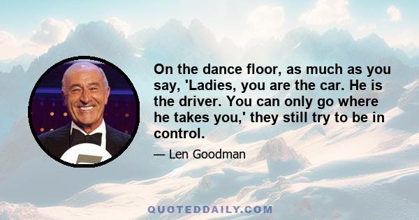 On the dance floor, as much as you say, 'Ladies, you are the car. He is the driver. You can only go where he takes you,' they still try to be in control.