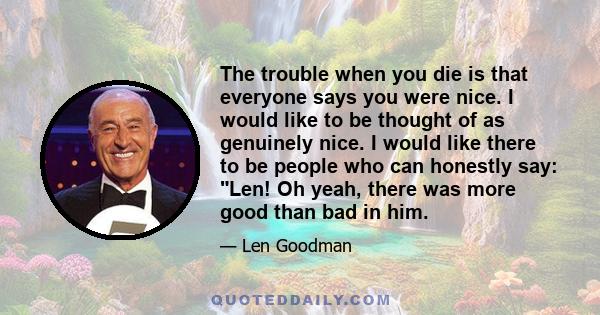 The trouble when you die is that everyone says you were nice. I would like to be thought of as genuinely nice. I would like there to be people who can honestly say: Len! Oh yeah, there was more good than bad in him.