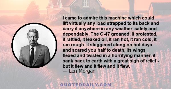 I came to admire this machine which could lift virtually any load strapped to its back and carry it anywhere in any weather, safely and dependably. The C-47 groaned, it protested, it rattled, it leaked oil, it ran hot,