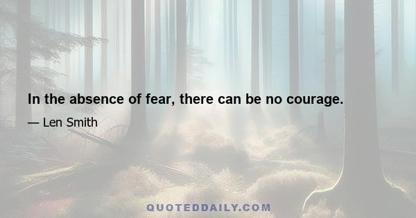 In the absence of fear, there can be no courage.