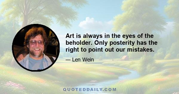 Art is always in the eyes of the beholder. Only posterity has the right to point out our mistakes.