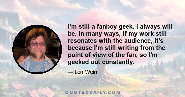 I'm still a fanboy geek. I always will be. In many ways, if my work still resonates with the audience, it's because I'm still writing from the point of view of the fan, so I'm geeked out constantly.