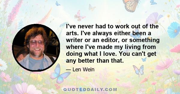 I've never had to work out of the arts. I've always either been a writer or an editor, or something where I've made my living from doing what I love. You can't get any better than that.