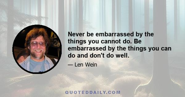 Never be embarrassed by the things you cannot do. Be embarrassed by the things you can do and don't do well.