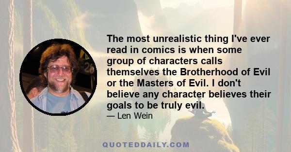 The most unrealistic thing I've ever read in comics is when some group of characters calls themselves the Brotherhood of Evil or the Masters of Evil. I don't believe any character believes their goals to be truly evil.