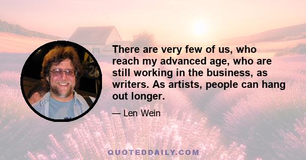 There are very few of us, who reach my advanced age, who are still working in the business, as writers. As artists, people can hang out longer.