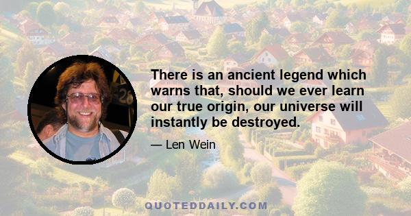 There is an ancient legend which warns that, should we ever learn our true origin, our universe will instantly be destroyed.