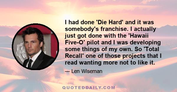 I had done 'Die Hard' and it was somebody's franchise. I actually just got done with the 'Hawaii Five-O' pilot and I was developing some things of my own. So 'Total Recall' one of those projects that I read wanting more 