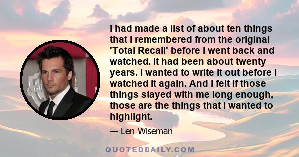 I had made a list of about ten things that I remembered from the original 'Total Recall' before I went back and watched. It had been about twenty years. I wanted to write it out before I watched it again. And I felt if