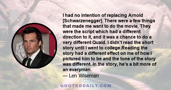 I had no intention of replacing Arnold [Schwarzenegger]. There were a few things that made me want to do the movie. They were the script which had a different direction to it, and it was a chance to do a very different