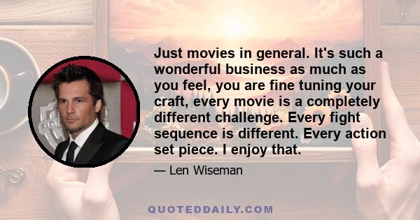 Just movies in general. It's such a wonderful business as much as you feel, you are fine tuning your craft, every movie is a completely different challenge. Every fight sequence is different. Every action set piece. I