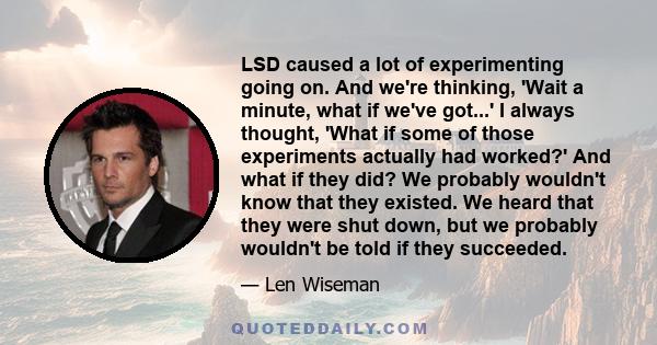 LSD caused a lot of experimenting going on. And we're thinking, 'Wait a minute, what if we've got...' I always thought, 'What if some of those experiments actually had worked?' And what if they did? We probably wouldn't 