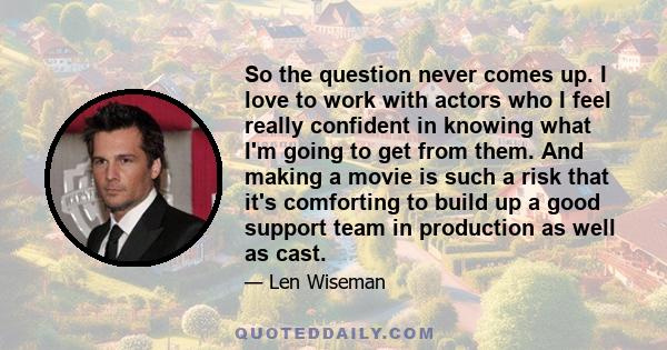 So the question never comes up. I love to work with actors who I feel really confident in knowing what I'm going to get from them. And making a movie is such a risk that it's comforting to build up a good support team