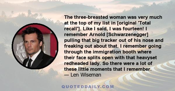 The three-breasted woman was very much at the top of my list in [original 'Total recall']. Like I said, I was fourteen! I remember Arnold [Schwarzenegger] pulling that big tracker out of his nose and freaking out about