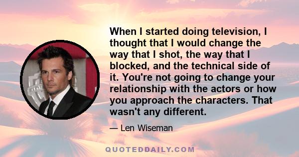 When I started doing television, I thought that I would change the way that I shot, the way that I blocked, and the technical side of it. You're not going to change your relationship with the actors or how you approach