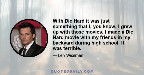 With Die Hard it was just something that I, you know, I grew up with those movies. I made a Die Hard movie with my friends in my backyard during high school. It was terrible.