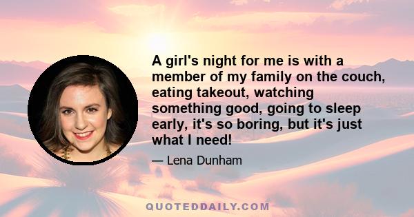 A girl's night for me is with a member of my family on the couch, eating takeout, watching something good, going to sleep early, it's so boring, but it's just what I need!