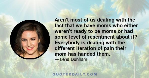 Aren't most of us dealing with the fact that we have moms who either weren't ready to be moms or had some level of resentment about it? Everybody is dealing with the different iteration of pain their mom has handed them.