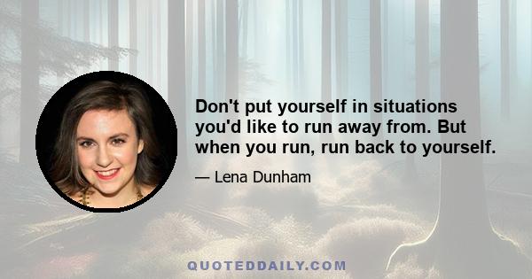 Don't put yourself in situations you'd like to run away from. But when you run, run back to yourself.