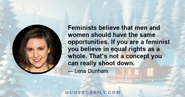 Feminists believe that men and women should have the same opportunities. If you are a feminist you believe in equal rights as a whole. That’s not a concept you can really shoot down.