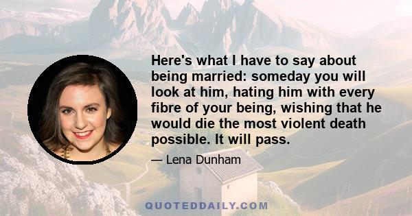 Here's what I have to say about being married: someday you will look at him, hating him with every fibre of your being, wishing that he would die the most violent death possible. It will pass.