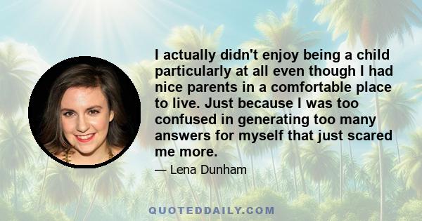 I actually didn't enjoy being a child particularly at all even though I had nice parents in a comfortable place to live. Just because I was too confused in generating too many answers for myself that just scared me more.