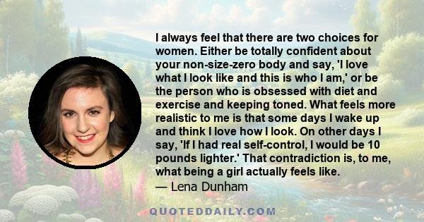 I always feel that there are two choices for women. Either be totally confident about your non-size-zero body and say, 'I love what I look like and this is who I am,' or be the person who is obsessed with diet and