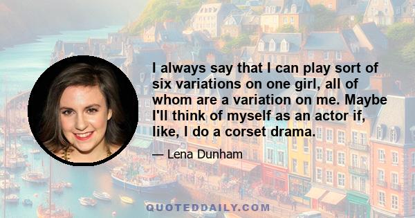 I always say that I can play sort of six variations on one girl, all of whom are a variation on me. Maybe I'll think of myself as an actor if, like, I do a corset drama.