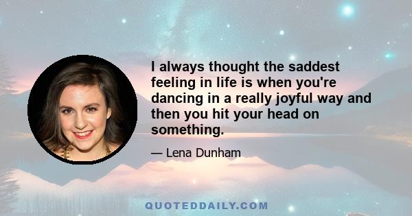 I always thought the saddest feeling in life is when you're dancing in a really joyful way and then you hit your head on something.