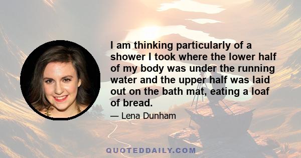 I am thinking particularly of a shower I took where the lower half of my body was under the running water and the upper half was laid out on the bath mat, eating a loaf of bread.