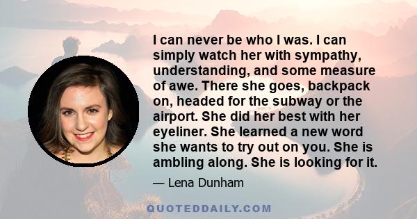 I can never be who I was. I can simply watch her with sympathy, understanding, and some measure of awe. There she goes, backpack on, headed for the subway or the airport. She did her best with her eyeliner. She learned