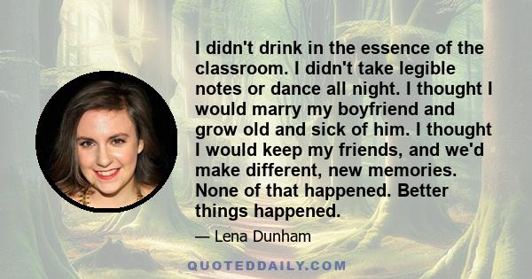 I didn't drink in the essence of the classroom. I didn't take legible notes or dance all night. I thought I would marry my boyfriend and grow old and sick of him. I thought I would keep my friends, and we'd make