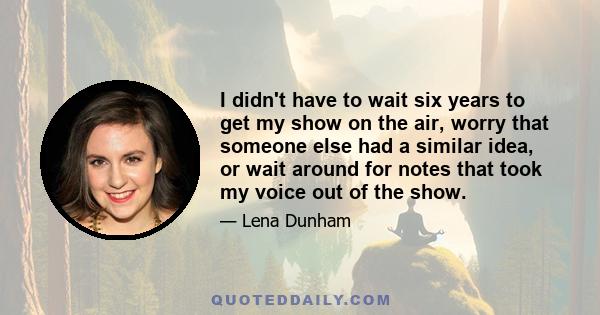 I didn't have to wait six years to get my show on the air, worry that someone else had a similar idea, or wait around for notes that took my voice out of the show.