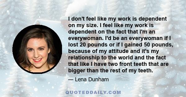 I don't feel like my work is dependent on my size. I feel like my work is dependent on the fact that I'm an everywoman. I'd be an everywoman if I lost 20 pounds or if I gained 50 pounds, because of my attitude and it's