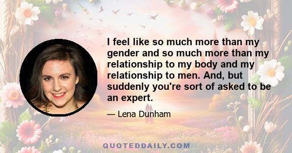 I feel like so much more than my gender and so much more than my relationship to my body and my relationship to men. And, but suddenly you're sort of asked to be an expert.