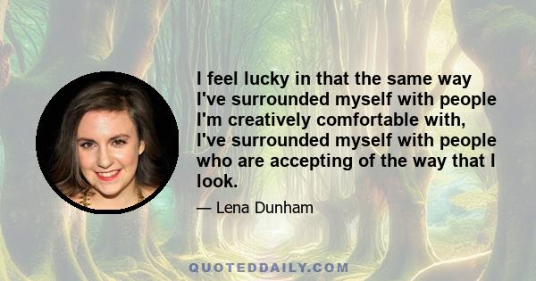 I feel lucky in that the same way I've surrounded myself with people I'm creatively comfortable with, I've surrounded myself with people who are accepting of the way that I look.