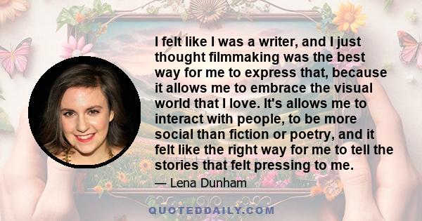 I felt like I was a writer, and I just thought filmmaking was the best way for me to express that, because it allows me to embrace the visual world that I love. It's allows me to interact with people, to be more social