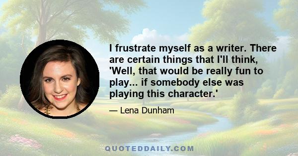 I frustrate myself as a writer. There are certain things that I'll think, 'Well, that would be really fun to play... if somebody else was playing this character.'