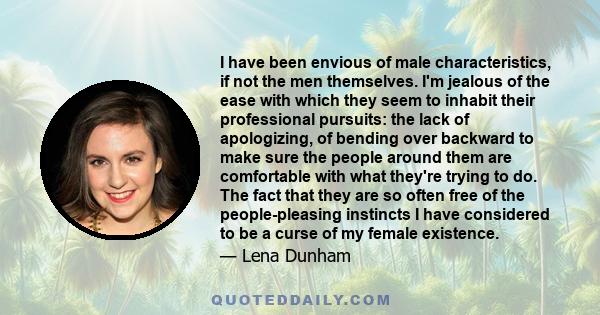 I have been envious of male characteristics, if not the men themselves. I'm jealous of the ease with which they seem to inhabit their professional pursuits: the lack of apologizing, of bending over backward to make sure 