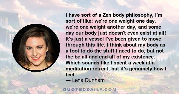 I have sort of a Zen body philosophy, I'm sort of like: we're one weight one day, we're one weight another day, and some day our body just doesn't even exist at all! It's just a vessel I've been given to move through