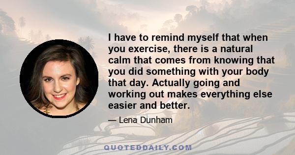 I have to remind myself that when you exercise, there is a natural calm that comes from knowing that you did something with your body that day. Actually going and working out makes everything else easier and better.