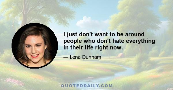 I just don't want to be around people who don't hate everything in their life right now.