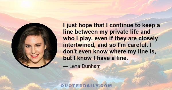 I just hope that I continue to keep a line between my private life and who I play, even if they are closely intertwined, and so I'm careful. I don't even know where my line is, but I know I have a line.