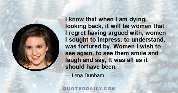 I know that when I am dying, looking back, it will be women that I regret having argued with, women I sought to impress, to understand, was tortured by. Women I wish to see again, to see them smile and laugh and say, It 