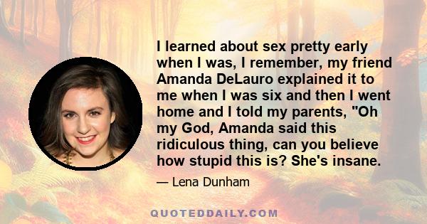 I learned about sex pretty early when I was, I remember, my friend Amanda DeLauro explained it to me when I was six and then I went home and I told my parents, Oh my God, Amanda said this ridiculous thing, can you