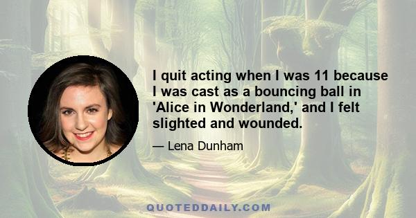 I quit acting when I was 11 because I was cast as a bouncing ball in 'Alice in Wonderland,' and I felt slighted and wounded.